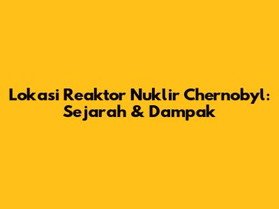 Lokasi Reaktor Nuklir Chernobyl: Sejarah & Dampak