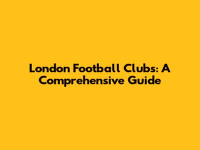 London Football Clubs: A Comprehensive Guide