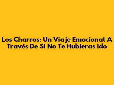 Los Charros: Un Viaje Emocional A Través De 'Si No Te Hubieras Ido'