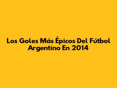 Los Goles Más Épicos Del Fútbol Argentino En 2014