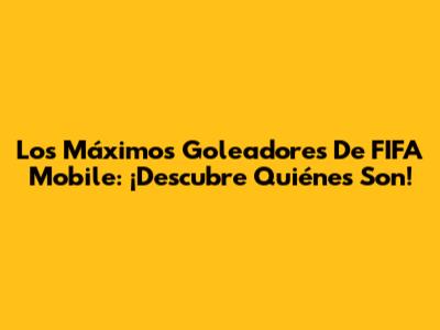 Los Máximos Goleadores De FIFA Mobile: ¡Descubre Quiénes Son!