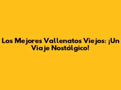 Los Mejores Vallenatos Viejos: ¡Un Viaje Nostálgico!