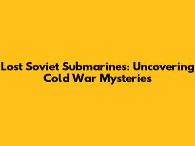 Lost Soviet Submarines: Uncovering Cold War Mysteries