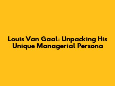 Louis Van Gaal: Unpacking His Unique Managerial Persona
