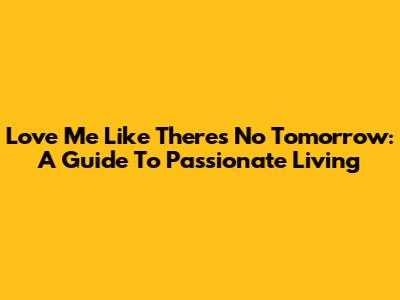 Love Me Like There's No Tomorrow: A Guide To Passionate Living