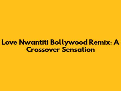 Love Nwantiti Bollywood Remix: A Crossover Sensation