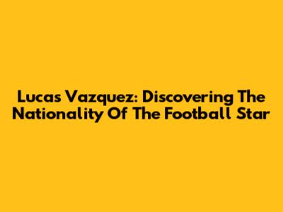 Lucas Vazquez: Discovering The Nationality Of The Football Star