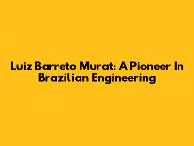 Luiz Barreto Murat: A Pioneer In Brazilian Engineering