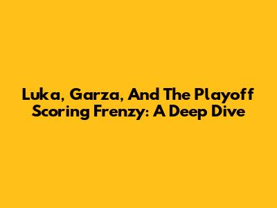Luka, Garza, And The Playoff Scoring Frenzy: A Deep Dive