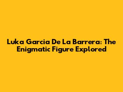 Luka Garcia De La Barrera: The Enigmatic Figure Explored