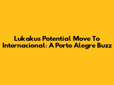 Lukaku's Potential Move To Internacional: A Porto Alegre Buzz