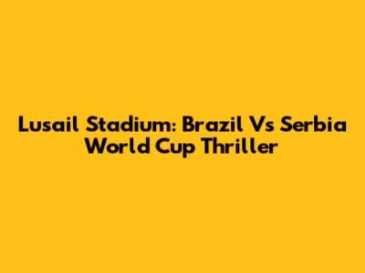 Lusail Stadium: Brazil Vs Serbia World Cup Thriller