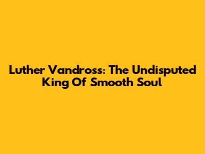 Luther Vandross: The Undisputed King Of Smooth Soul