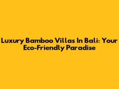 Luxury Bamboo Villas In Bali: Your Eco-Friendly Paradise