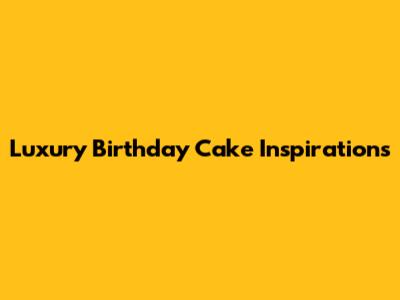Luxury Birthday Cake Inspirations