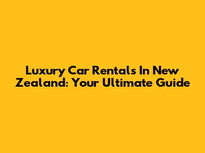 Luxury Car Rentals In New Zealand: Your Ultimate Guide