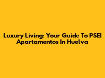 Luxury Living: Your Guide To PSEI Apartamentos In Huelva