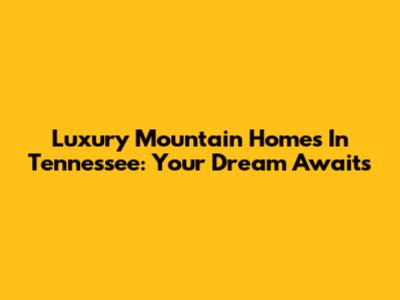Luxury Mountain Homes In Tennessee: Your Dream Awaits