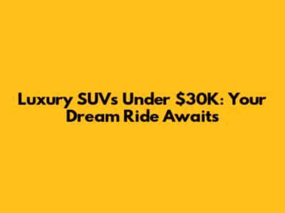 Luxury SUVs Under $30K: Your Dream Ride Awaits