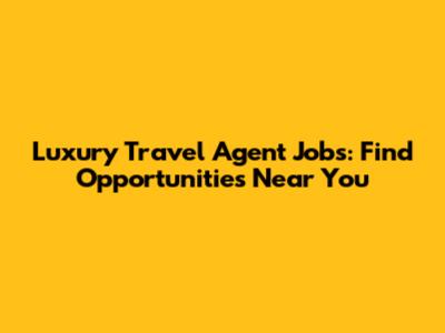 Luxury Travel Agent Jobs: Find Opportunities Near You