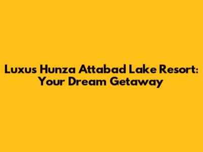 Luxus Hunza Attabad Lake Resort: Your Dream Getaway