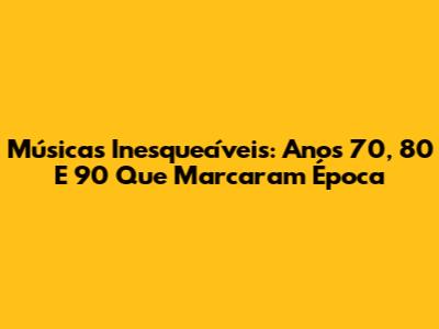 Músicas Inesquecíveis: Anos 70, 80 E 90 Que Marcaram Época