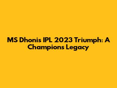 MS Dhoni's IPL 2023 Triumph: A Champion's Legacy