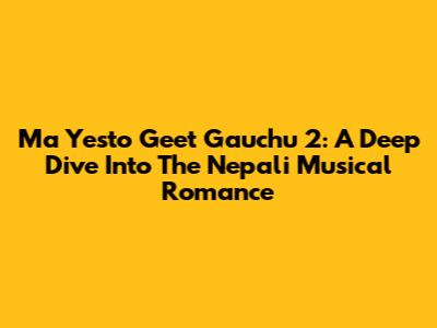 Ma Yesto Geet Gauchu 2: A Deep Dive Into The Nepali Musical Romance