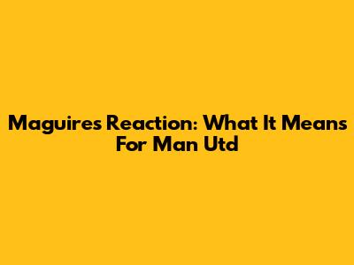 Maguire's Reaction: What It Means For Man Utd