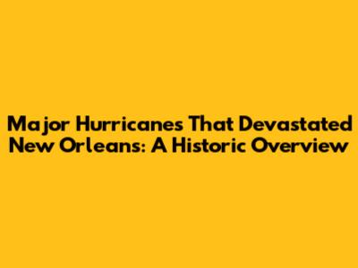 Major Hurricanes That Devastated New Orleans: A Historic Overview