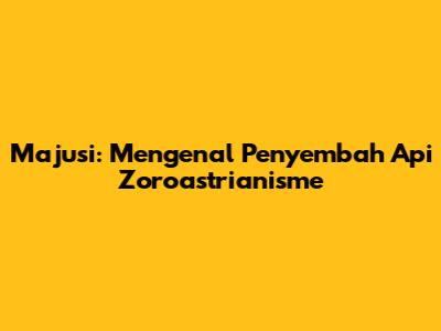 Majusi: Mengenal Penyembah Api Zoroastrianisme