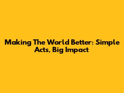 Making The World Better: Simple Acts, Big Impact