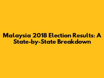 Malaysia 2018 Election Results: A State-by-State Breakdown