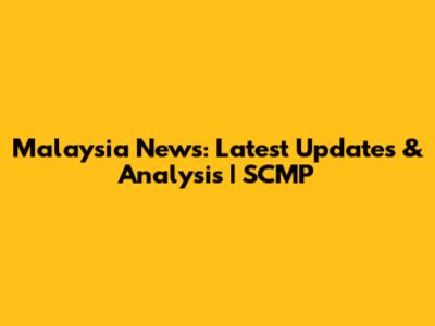 Malaysia News: Latest Updates & Analysis | SCMP