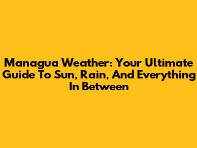 Managua Weather: Your Ultimate Guide To Sun, Rain, And Everything In Between