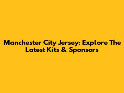 Manchester City Jersey: Explore The Latest Kits & Sponsors