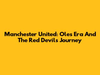 Manchester United: Ole's Era And The Red Devils' Journey