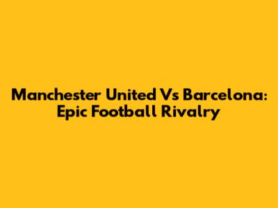 Manchester United Vs Barcelona: Epic Football Rivalry