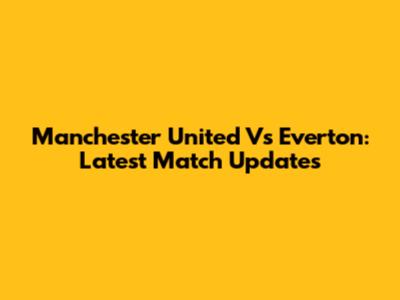 Manchester United Vs Everton: Latest Match Updates
