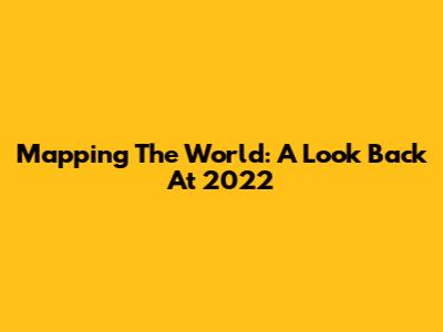 Mapping The World: A Look Back At 2022