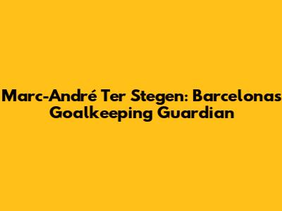 Marc-André Ter Stegen: Barcelona's Goalkeeping Guardian