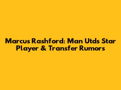 Marcus Rashford: Man Utd's Star Player & Transfer Rumors