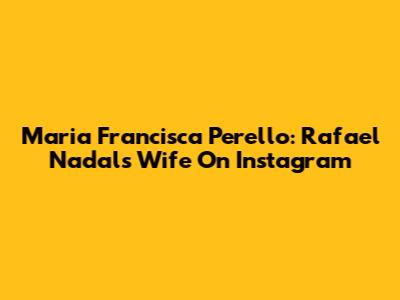 Maria Francisca Perello: Rafael Nadal's Wife On Instagram