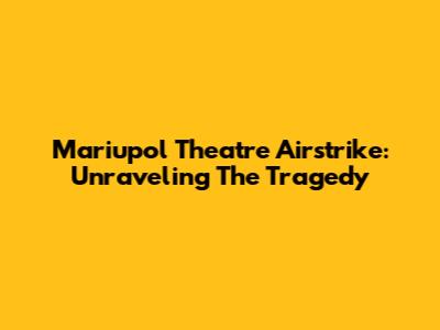 Mariupol Theatre Airstrike: Unraveling The Tragedy