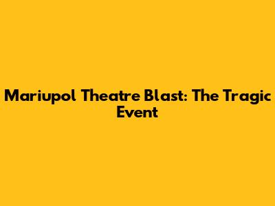 Mariupol Theatre Blast: The Tragic Event