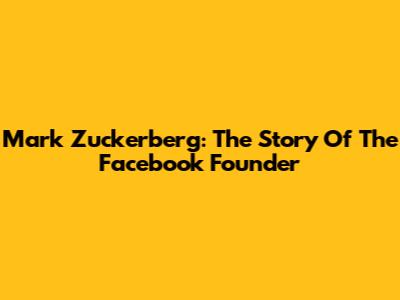 Mark Zuckerberg: The Story Of The Facebook Founder