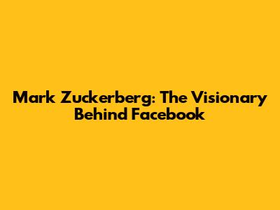 Mark Zuckerberg: The Visionary Behind Facebook