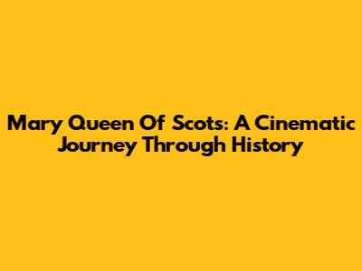 Mary Queen Of Scots: A Cinematic Journey Through History