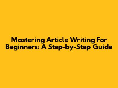 Mastering Article Writing For Beginners: A Step-by-Step Guide