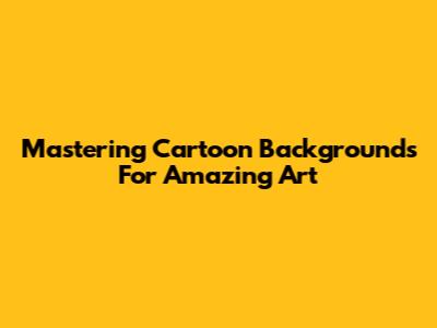 Mastering Cartoon Backgrounds For Amazing Art